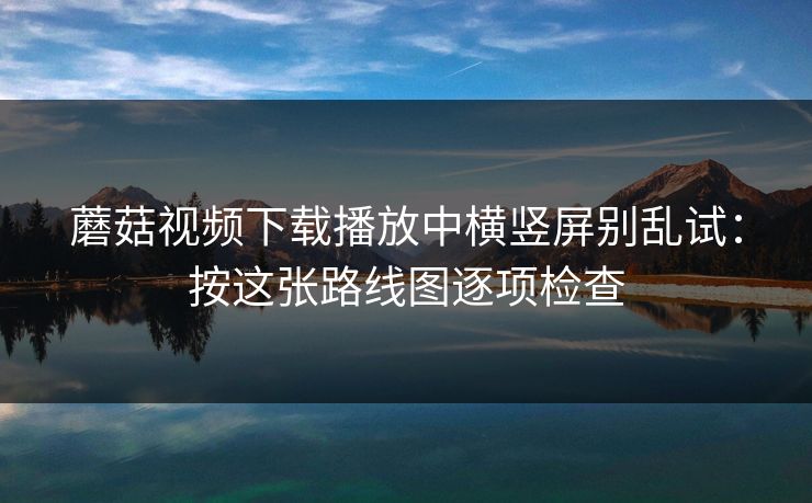 蘑菇视频下载播放中横竖屏别乱试：按这张路线图逐项检查