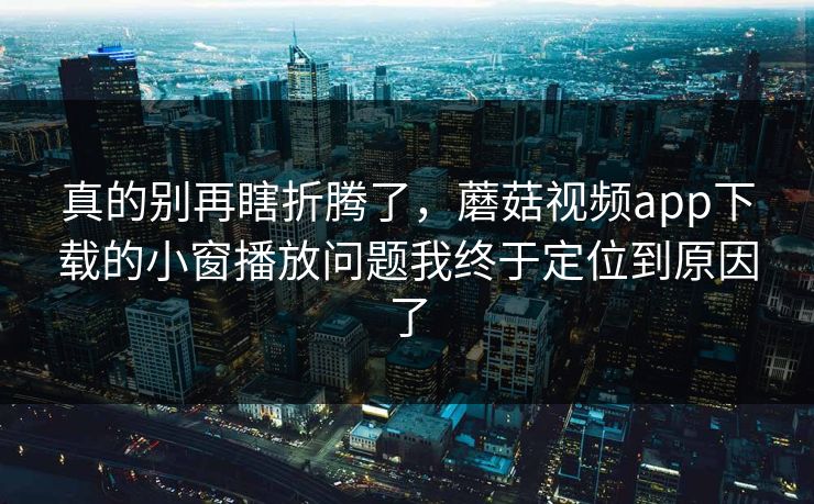 真的别再瞎折腾了,蘑菇视频app下载的小窗播放问题我终于定位到原因了 真的别再瞎折腾了,蘑菇视频app下载的小窗播放问题我终于定位到原因了