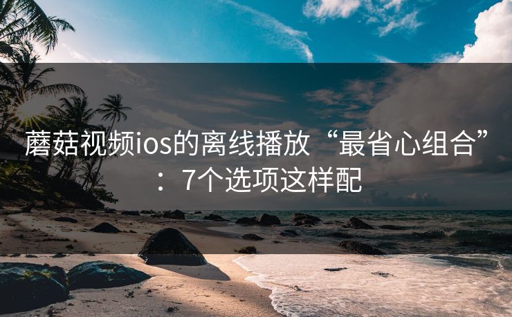 蘑菇视频ios的离线播放“最省心组合”:7个选项这样配 蘑菇视频ios的离线播放“最省心组合”:7个选项这样配