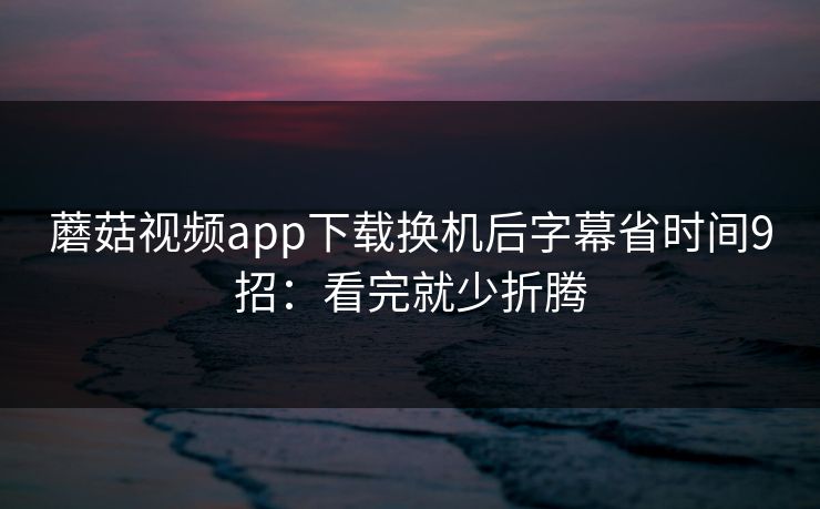 蘑菇视频app下载换机后字幕省时间9招:看完就少折腾 蘑菇视频app下载换机后字幕省时间9招:看完就少折腾