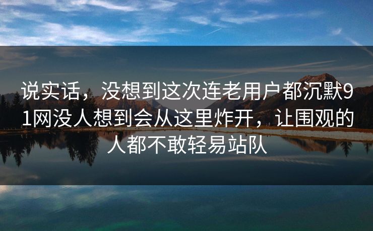 说实话,没想到这次连老用户都沉默91网没人想到会从这里炸开,让围观的人都不敢轻易站队 说实话,没想到这次连老用户都沉默91网没人想到会从这里炸开,让围观的人都不敢轻易站队