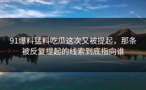 91爆料猛料吃瓜这次又被提起，那条被反复提起的线索到底指向谁