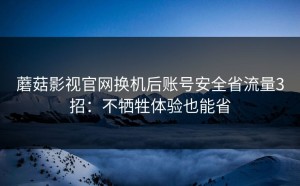 蘑菇影视官网换机后账号安全省流量3招：不牺牲体验也能省