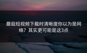 蘑菇短视频下载时清晰度你以为是网络？其实更可能是这3点