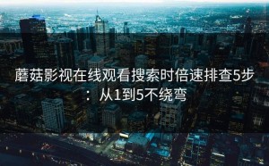 蘑菇影视在线观看搜索时倍速排查5步：从1到5不绕弯