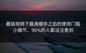 蘑菇视频下载清缓存之后的使用门槛小细节，90%的人都没注意到