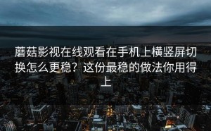 蘑菇影视在线观看在手机上横竖屏切换怎么更稳？这份最稳的做法你用得上