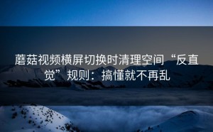 蘑菇视频横屏切换时清理空间“反直觉”规则：搞懂就不再乱