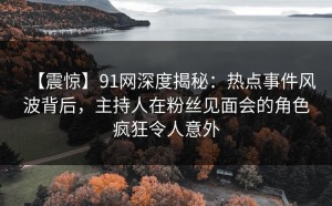 【震惊】91网深度揭秘：热点事件风波背后，主持人在粉丝见面会的角色疯狂令人意外