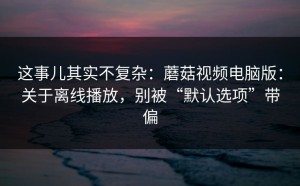 这事儿其实不复杂：蘑菇视频电脑版：关于离线播放，别被“默认选项”带偏
