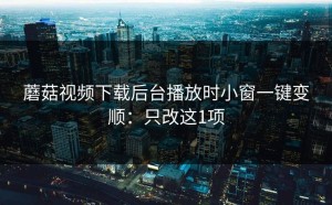 蘑菇视频下载后台播放时小窗一键变顺：只改这1项