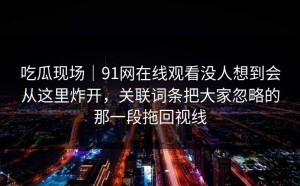 吃瓜现场｜91网在线观看没人想到会从这里炸开，关联词条把大家忽略的那一段拖回视线