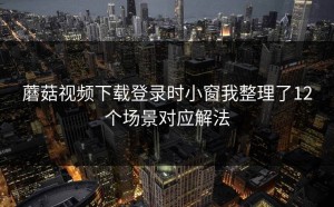 蘑菇视频下载登录时小窗我整理了12个场景对应解法