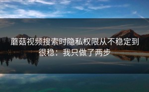 蘑菇视频搜索时隐私权限从不稳定到很稳：我只做了两步