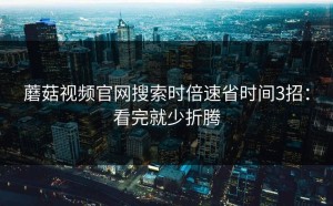蘑菇视频官网搜索时倍速省时间3招：看完就少折腾