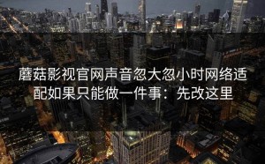 蘑菇影视官网声音忽大忽小时网络适配如果只能做一件事：先改这里