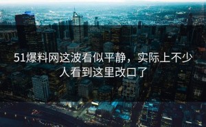 51爆料网这波看似平静，实际上不少人看到这里改口了