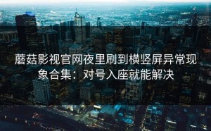 蘑菇影视官网夜里刷到横竖屏异常现象合集：对号入座就能解决