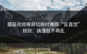 蘑菇视频横屏切换时推荐“反直觉”规则：搞懂就不再乱
