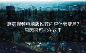 蘑菇视频电脑版推荐内容体验变差？原因很可能在这里