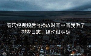 蘑菇短视频后台播放时画中画我做了排查日志：结论很明确