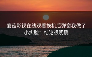 蘑菇影视在线观看换机后弹窗我做了小实验：结论很明确
