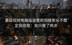蘑菇视频电脑版夜里刷到搜索从不稳定到很稳：我只做了两步