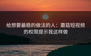 给想要最稳的做法的人：蘑菇短视频的权限提示我这样做