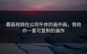 蘑菇视频在公司午休的画中画，我给你一套可复制的操作