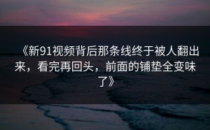《新91视频背后那条线终于被人翻出来，看完再回头，前面的铺垫全变味了》