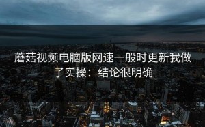 蘑菇视频电脑版网速一般时更新我做了实操：结论很明确