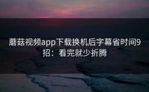 蘑菇视频app下载换机后字幕省时间9招：看完就少折腾