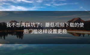我不想再踩坑了：蘑菇视频下载的使用门槛这样设置更稳