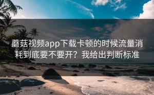 蘑菇视频app下载卡顿的时候流量消耗到底要不要开？我给出判断标准