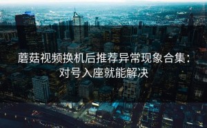 蘑菇视频换机后推荐异常现象合集：对号入座就能解决
