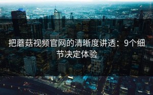把蘑菇视频官网的清晰度讲透：9个细节决定体验