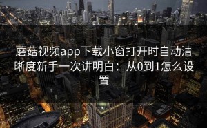 蘑菇视频app下载小窗打开时自动清晰度新手一次讲明白：从0到1怎么设置