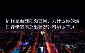 同样是蘑菇视频官网，为什么你的清理存储空间总出状况？可能少了这一步