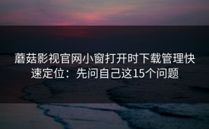 蘑菇影视官网小窗打开时下载管理快速定位：先问自己这15个问题
