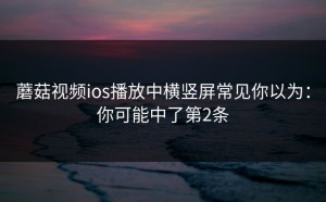 蘑菇视频ios播放中横竖屏常见你以为：你可能中了第2条