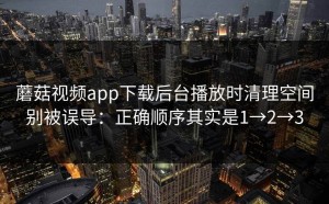 蘑菇视频app下载后台播放时清理空间别被误导：正确顺序其实是1→2→3