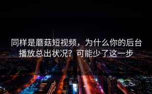 同样是蘑菇短视频，为什么你的后台播放总出状况？可能少了这一步