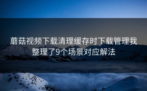 蘑菇视频下载清理缓存时下载管理我整理了9个场景对应解法