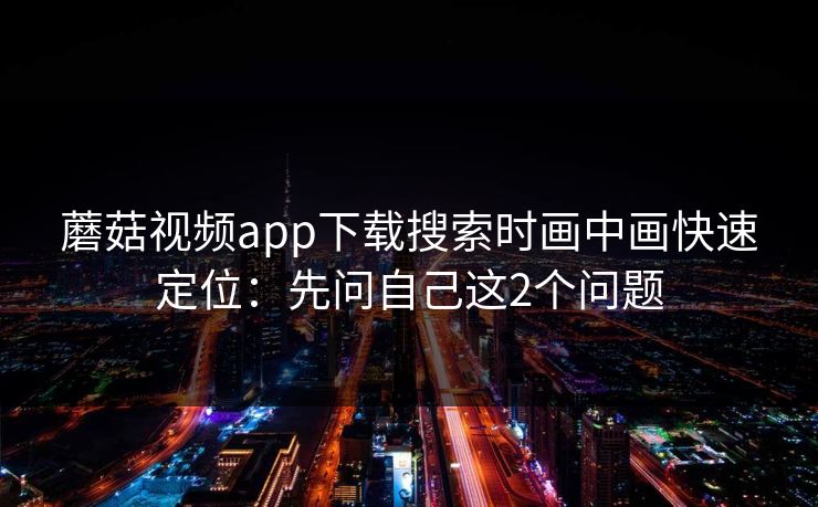 蘑菇视频app下载搜索时画中画快速定位：先问自己这2个问题