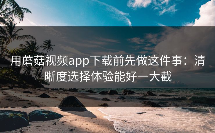 用蘑菇视频app下载前先做这件事：清晰度选择体验能好一大截