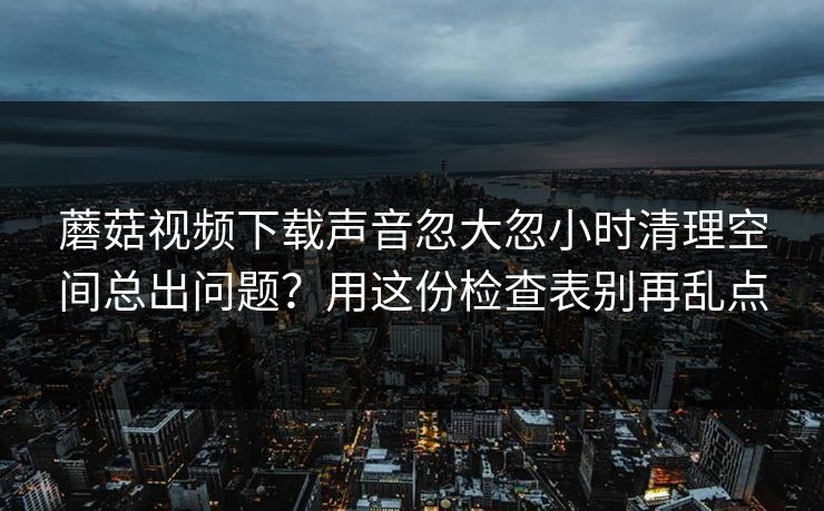 蘑菇视频下载声音忽大忽小时清理空间总出问题？用这份检查表别再乱点