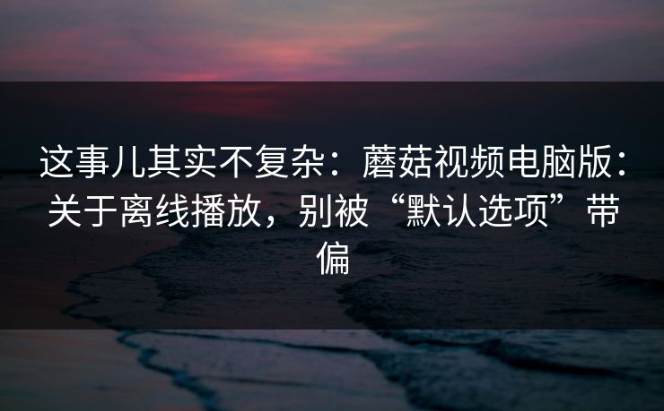这事儿其实不复杂:蘑菇视频电脑版:关于离线播放,别被“默认选项”带偏 这事儿其实不复杂:蘑菇视频电脑版:关于离线播放,别被“默认选项”带偏