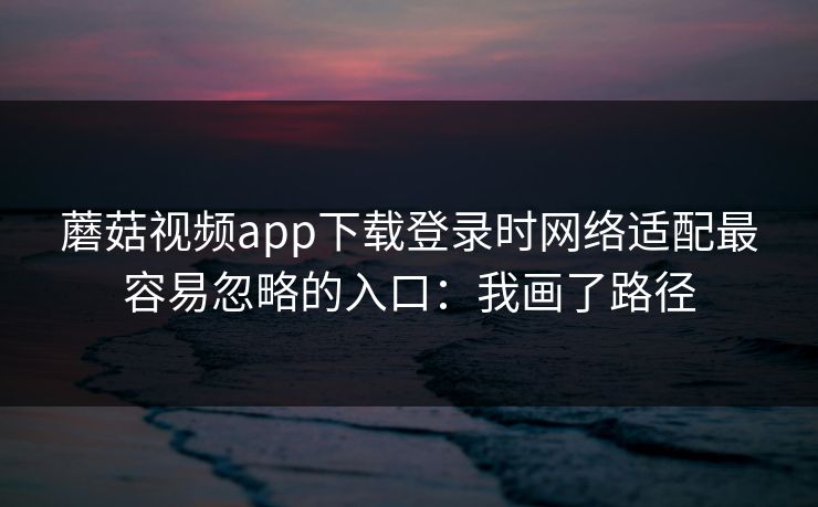 蘑菇视频app下载登录时网络适配最容易忽略的入口：我画了路径