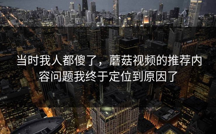 当时我人都傻了，蘑菇视频的推荐内容问题我终于定位到原因了