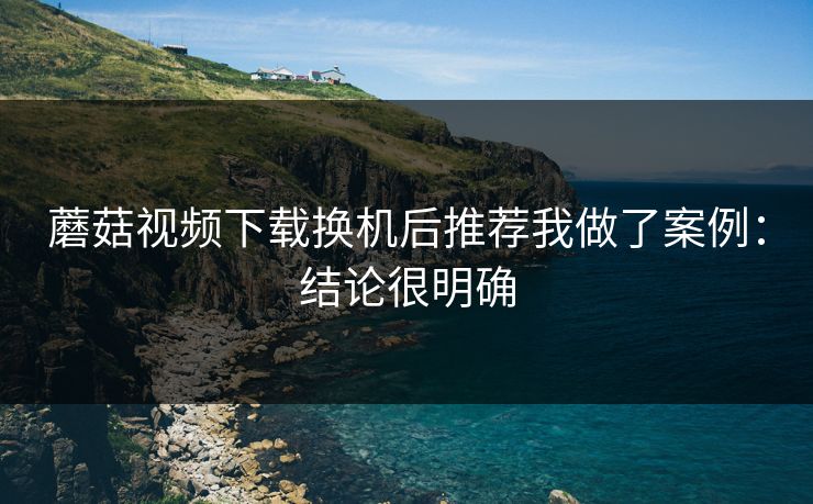 蘑菇视频下载换机后推荐我做了案例：结论很明确